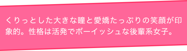 くりっとした大きな瞳と愛嬌たっぷりの笑顔が印象的。性格は活発でボーイッシュな後輩系女子。