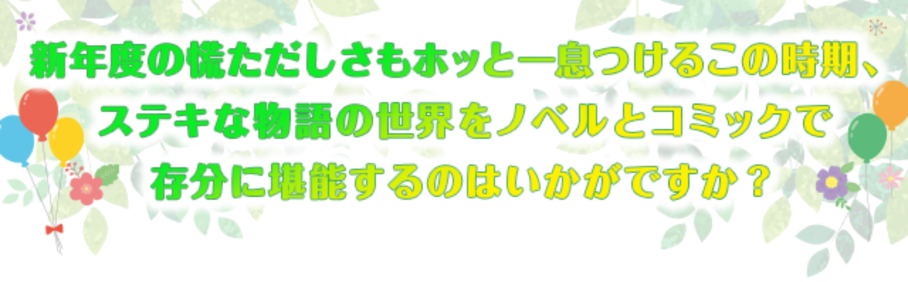 新年度の慌ただしさもホッと一息つけるこの時期、ステキな物語の世界をノベルとコミックで存分に堪能するのはいかがですか？