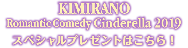 KIMIRANO RomanticComedy Cinderella 2019 スペシャルプレゼントはこちら！