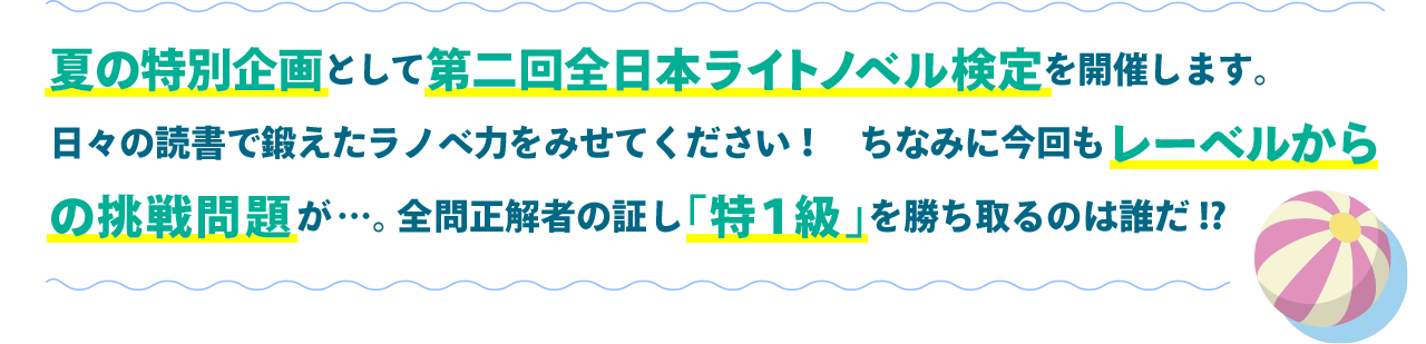 夏の特別企画として第二回全日本ライトノベル検定を開催します。日々の読書で鍛えたラノベ力をみせてください！　ちなみに今回もレーベルからの挑戦問題が…。全問正解者の証し「特１級」を勝ち取るのは誰だ!?