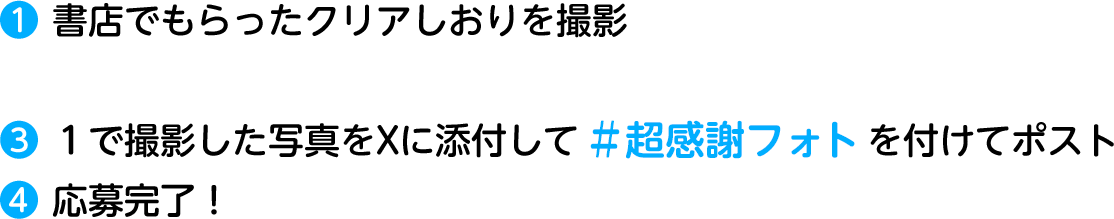 ❶ 書店でもらったクリアしおりを撮影❸ １で撮影した写真をXに添付して ＃超感謝フォト を付けてポスト❹ 応募完了！