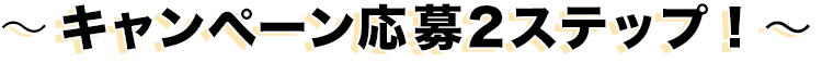 〜キャンペーン応募2ステップ！〜